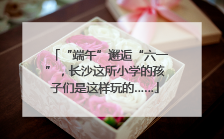 “端午”邂逅“六一”，长沙这所小学的孩子们是这样玩的……